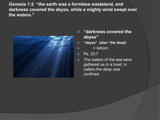 Genesis 1:2 “the earth was a formless wasteland, and
darkness covered the abyss, while a mighty wind swept over
the waters.”
 “darkness covered the
abyss”
 “abyss” (also “the deep)
 = tehom
 Ps. 33:7
 The waters of the sea were
gathered as in a bowl; in
cellars the deep was
confined.
 