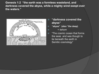 Genesis 1:2 “the earth was a formless wasteland, and
darkness covered the abyss, while a mighty wind swept over
the waters.”
 “darkness covered the
abyss”
 “abyss” (also “the deep)
 = tehom
 “The cosmic ocean that forms
the seas and was though to
lie beneath the earth in
Semitic cosmology”
 