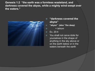 Genesis 1:2 “the earth was a formless wasteland, and
darkness covered the abyss, while a mighty wind swept over
the waters.”
 “darkness covered the
abyss”
 “abyss” (also “the deep)
 = tehom
 Ex. 20:4
 You shall not carve idols for
yourselves in the shape of
anything in the sky above or
on the earth below or in the
waters beneath the earth
 