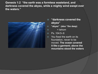 Genesis 1:2 “the earth was a formless wasteland, and
darkness covered the abyss, while a mighty wind swept over
the waters.”
 “darkness covered the
abyss”
 “abyss” (also “the deep)
 = tehom
 Ps. 104:5-:6
 You fixed the earth on its
foundation, never to be
moved. The ocean covered
it like a garment; above the
mountains stood the waters
 