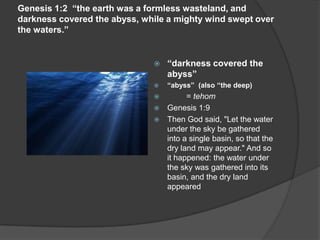 Genesis 1:2 “the earth was a formless wasteland, and
darkness covered the abyss, while a mighty wind swept over
the waters.”
 “darkness covered the
abyss”
 “abyss” (also “the deep)
 = tehom
 Genesis 1:9
 Then God said, "Let the water
under the sky be gathered
into a single basin, so that the
dry land may appear." And so
it happened: the water under
the sky was gathered into its
basin, and the dry land
appeared
 