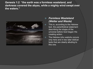 Genesis 1:2 “the earth was a formless wasteland, and
darkness covered the abyss, while a mighty wind swept over
the waters.”
 Formless Wasteland
(Welter and Waste)
 This is, according to the Hebrew
text, the parenthetical statement
describing the shape of the
universe before God began His
creating action.
 The Hebrew tohu wabohu occurs
only here and in two later biblical
texts that are clearly alluding to
this one.
 