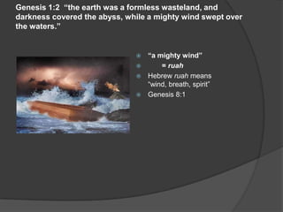 Genesis 1:2 “the earth was a formless wasteland, and
darkness covered the abyss, while a mighty wind swept over
the waters.”
 “a mighty wind”
 = ruah
 Hebrew ruah means
“wind, breath, spirit”
 Genesis 8:1
 