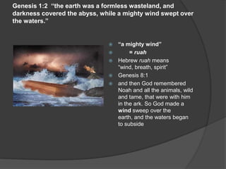 Genesis 1:2 “the earth was a formless wasteland, and
darkness covered the abyss, while a mighty wind swept over
the waters.”
 “a mighty wind”
 = ruah
 Hebrew ruah means
“wind, breath, spirit”
 Genesis 8:1
 and then God remembered
Noah and all the animals, wild
and tame, that were with him
in the ark. So God made a
wind sweep over the
earth, and the waters began
to subside
 