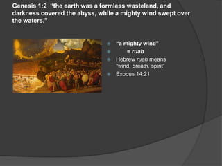 Genesis 1:2 “the earth was a formless wasteland, and
darkness covered the abyss, while a mighty wind swept over
the waters.”
 “a mighty wind”
 = ruah
 Hebrew ruah means
“wind, breath, spirit”
 Exodus 14:21
 