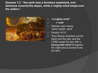 Genesis 1:2 “the earth was a formless wasteland, and
darkness covered the abyss, while a mighty wind swept over
the waters.”
 “a mighty wind”
 = ruah
 Hebrew ruah means
“wind, breath, spirit”
 Exodus 14:21
 Then Moses stretched out his
hand over the sea, and the
LORD swept the sea with a
strong east wind throughout
the night and so turned it into
dry land
 