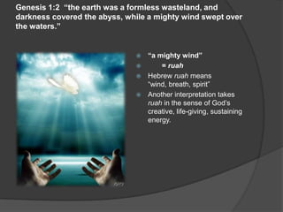 Genesis 1:2 “the earth was a formless wasteland, and
darkness covered the abyss, while a mighty wind swept over
the waters.”
 “a mighty wind”
 = ruah
 Hebrew ruah means
“wind, breath, spirit”
 Another interpretation takes
ruah in the sense of God’s
creative, life-giving, sustaining
energy.
 