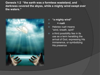 Genesis 1:2 “the earth was a formless wasteland, and
darkness covered the abyss, while a mighty wind swept over
the waters.”
 “a mighty wind”
 = ruah
 Hebrew ruah means
“wind, breath, spirit”
 a third possibility lies in its
use as a term heralding the
arrival of God, expressing His
immanence, or symbolizing
His presence
 