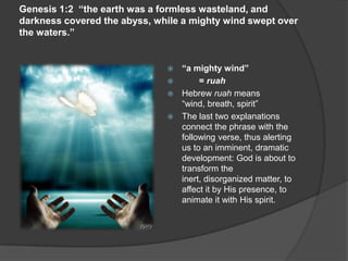 Genesis 1:2 “the earth was a formless wasteland, and
darkness covered the abyss, while a mighty wind swept over
the waters.”
 “a mighty wind”
 = ruah
 Hebrew ruah means
“wind, breath, spirit”
 The last two explanations
connect the phrase with the
following verse, thus alerting
us to an imminent, dramatic
development: God is about to
transform the
inert, disorganized matter, to
affect it by His presence, to
animate it with His spirit.
 