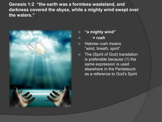 Genesis 1:2 “the earth was a formless wasteland, and
darkness covered the abyss, while a mighty wind swept over
the waters.”
 “a mighty wind”
 = ruah
 Hebrew ruah means
“wind, breath, spirit”
 The (Spirit of God) translation
is preferable because (1) the
same expression is used
elsewhere in the Pentateuch
as a reference to God’s Spirit
 