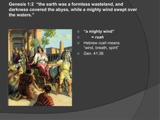 Genesis 1:2 “the earth was a formless wasteland, and
darkness covered the abyss, while a mighty wind swept over
the waters.”
 “a mighty wind”
 = ruah
 Hebrew ruah means
“wind, breath, spirit”
 Gen. 41:38
 