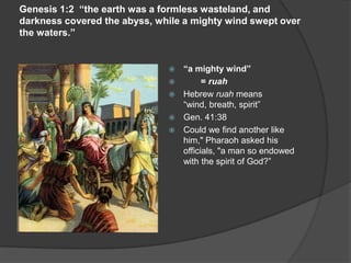 Genesis 1:2 “the earth was a formless wasteland, and
darkness covered the abyss, while a mighty wind swept over
the waters.”
 “a mighty wind”
 = ruah
 Hebrew ruah means
“wind, breath, spirit”
 Gen. 41:38
 Could we find another like
him," Pharaoh asked his
officials, "a man so endowed
with the spirit of God?”
 