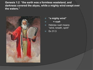 Genesis 1:2 “the earth was a formless wasteland, and
darkness covered the abyss, while a mighty wind swept over
the waters.”
 “a mighty wind”
 = ruah
 Hebrew ruah means
“wind, breath, spirit”
 Ex 31:3
 
