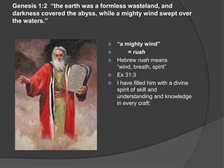 Genesis 1:2 “the earth was a formless wasteland, and
darkness covered the abyss, while a mighty wind swept over
the waters.”
 “a mighty wind”
 = ruah
 Hebrew ruah means
“wind, breath, spirit”
 Ex 31:3
 I have filled him with a divine
spirit of skill and
understanding and knowledge
in every craft:
 