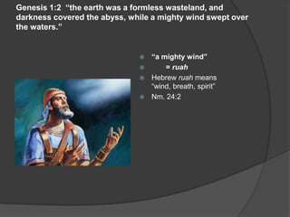 Genesis 1:2 “the earth was a formless wasteland, and
darkness covered the abyss, while a mighty wind swept over
the waters.”
 “a mighty wind”
 = ruah
 Hebrew ruah means
“wind, breath, spirit”
 Nm. 24:2
 