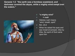 Genesis 1:2 “the earth was a formless wasteland, and
darkness covered the abyss, while a mighty wind swept over
the waters.”
 “a mighty wind”
 = ruah
 Hebrew ruah means
“wind, breath, spirit”
 Nm. 24:2
 When he raised his eyes and
saw Israel encamped, tribe by
tribe, the spirit of God came
upon him
 