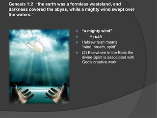 Genesis 1:2 “the earth was a formless wasteland, and
darkness covered the abyss, while a mighty wind swept over
the waters.”
 “a mighty wind”
 = ruah
 Hebrew ruah means
“wind, breath, spirit”
 (2) Elsewhere in the Bible the
divine Spirit is associated with
God’s creative work
 