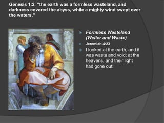 Genesis 1:2 “the earth was a formless wasteland, and
darkness covered the abyss, while a mighty wind swept over
the waters.”
 Formless Wasteland
(Welter and Waste)
 Jeremiah 4:23
 I looked at the earth, and it
was waste and void; at the
heavens, and their light
had gone out!
 