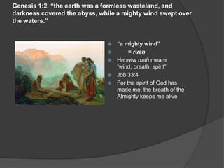 Genesis 1:2 “the earth was a formless wasteland, and
darkness covered the abyss, while a mighty wind swept over
the waters.”
 “a mighty wind”
 = ruah
 Hebrew ruah means
“wind, breath, spirit”
 Job 33:4
 For the spirit of God has
made me, the breath of the
Almighty keeps me alive
 