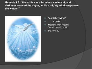 Genesis 1:2 “the earth was a formless wasteland, and
darkness covered the abyss, while a mighty wind swept over
the waters.”
 “a mighty wind”
 = ruah
 Hebrew ruah means
“wind, breath, spirit”
 Ps. 104:30
 