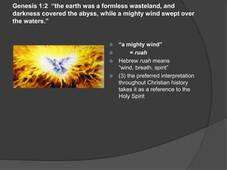 Genesis 1:2 “the earth was a formless wasteland, and
darkness covered the abyss, while a mighty wind swept over
the waters.”
 “a mighty wind”
 = ruah
 Hebrew ruah means
“wind, breath, spirit”
 (3) the preferred interpretation
throughout Christian history
takes it as a reference to the
Holy Spirit
 