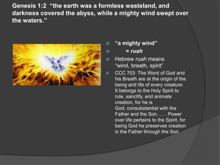 Genesis 1:2 “the earth was a formless wasteland, and
darkness covered the abyss, while a mighty wind swept over
the waters.”
 “a mighty wind”
 = ruah
 Hebrew ruah means
“wind, breath, spirit”
 CCC 703 The Word of God and
his Breath are at the origin of the
being and life of every creature:
It belongs to the Holy Spirit to
rule, sanctify, and animate
creation, for he is
God, consubstantial with the
Father and the Son. . . . Power
over life pertains to the Spirit, for
being God he preserves creation
in the Father through the Son
 