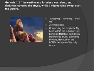 Genesis 1:2 “the earth was a formless wasteland, and
darkness covered the abyss, while a mighty wind swept over
the waters.”
 “sweeping”, “hovering”, “movi
ng”
 Jeremiah 23:9
 Concerning the prophets: My
heart within me is broken, my
bones all tremble; I am like a
man who is drunk, overcome
by wine, Because of the
LORD, because of his holy
words.
 