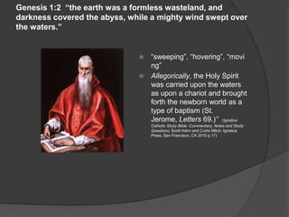 Genesis 1:2 “the earth was a formless wasteland, and
darkness covered the abyss, while a mighty wind swept over
the waters.”
 “sweeping”, “hovering”, “movi
ng”
 Allegorically, the Holy Spirit
was carried upon the waters
as upon a chariot and brought
forth the newborn world as a
type of baptism (St.
Jerome, Letters 69.)” (Ignatius
Catholic Study Bible: Commentary, Notes and Study
Questions; Scott Hahn and Curtis Mitch; Ignatius
Press, San Francisco, CA 2010 p.17)
 