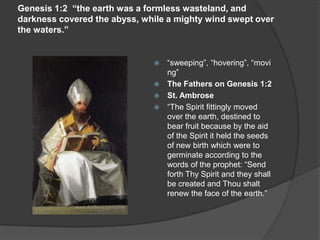 Genesis 1:2 “the earth was a formless wasteland, and
darkness covered the abyss, while a mighty wind swept over
the waters.”
 “sweeping”, “hovering”, “movi
ng”
 The Fathers on Genesis 1:2
 St. Ambrose
 “The Spirit fittingly moved
over the earth, destined to
bear fruit because by the aid
of the Spirit it held the seeds
of new birth which were to
germinate according to the
words of the prophet: “Send
forth Thy Spirit and they shall
be created and Thou shalt
renew the face of the earth.”
 
