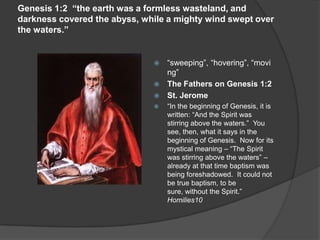 Genesis 1:2 “the earth was a formless wasteland, and
darkness covered the abyss, while a mighty wind swept over
the waters.”
 “sweeping”, “hovering”, “movi
ng”
 The Fathers on Genesis 1:2
 St. Jerome
 “In the beginning of Genesis, it is
written: “And the Spirit was
stirring above the waters.” You
see, then, what it says in the
beginning of Genesis. Now for its
mystical meaning – “The Spirit
was stirring above the waters” –
already at that time baptism was
being foreshadowed. It could not
be true baptism, to be
sure, without the Spirit.”
Homilies10
 