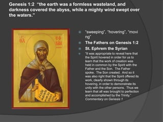 Genesis 1:2 “the earth was a formless wasteland, and
darkness covered the abyss, while a mighty wind swept over
the waters.”
 “sweeping”, “hovering”, “movi
ng”
 The Fathers on Genesis 1:2
 St. Ephrem the Syrian
 “It was appropriate to reveal here that
the Spirit hovered in order for us to
learn that the work of creation was
held in common by the Spirit with the
Father and the Son. The Father
spoke. The Son created. And so it
was also right that the Spirit offered its
work, clearly shown through its
hovering, in order to demonstrate its
unity with the other persons. Thus we
learn that all was brought to perfection
and accomplished by the Trinity.”
Commentary on Genesis 1
 