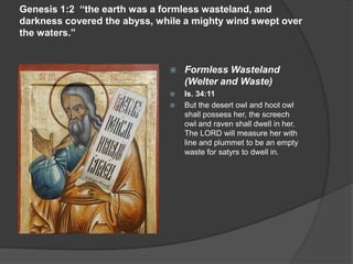 Genesis 1:2 “the earth was a formless wasteland, and
darkness covered the abyss, while a mighty wind swept over
the waters.”
 Formless Wasteland
(Welter and Waste)
 Is. 34:11
 But the desert owl and hoot owl
shall possess her, the screech
owl and raven shall dwell in her.
The LORD will measure her with
line and plummet to be an empty
waste for satyrs to dwell in.
 