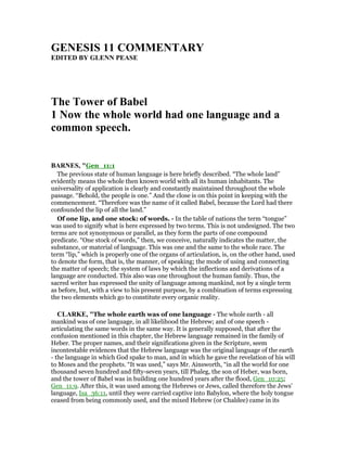 GE ESIS 11 COMME TARY
EDITED BY GLE PEASE
The Tower of Babel
1 ow the whole world had one language and a
common speech.
BAR ES, "Gen_11:1
The previous state of human language is here briefly described. “The whole land”
evidently means the whole then known world with all its human inhabitants. The
universality of application is clearly and constantly maintained throughout the whole
passage. “Behold, the people is one.” And the close is on this point in keeping with the
commencement. “Therefore was the name of it called Babel, because the Lord had there
confounded the lip of all the land.”
Of one lip, and one stock: of words. - In the table of nations the term “tongue”
was used to signify what is here expressed by two terms. This is not undesigned. The two
terms are not synonymous or parallel, as they form the parts of one compound
predicate. “One stock of words,” then, we conceive, naturally indicates the matter, the
substance, or material of language. This was one and the same to the whole race. The
term “lip,” which is properly one of the organs of articulation, is, on the other hand, used
to denote the form, that is, the manner, of speaking; the mode of using and connecting
the matter of speech; the system of laws by which the inflections and derivations of a
language are conducted. This also was one throughout the human family. Thus, the
sacred writer has expressed the unity of language among mankind, not by a single term
as before, but, with a view to his present purpose, by a combination of terms expressing
the two elements which go to constitute every organic reality.
CLARKE, "The whole earth was of one language - The whole earth - all
mankind was of one language, in all likelihood the Hebrew; and of one speech -
articulating the same words in the same way. It is generally supposed, that after the
confusion mentioned in this chapter, the Hebrew language remained in the family of
Heber. The proper names, and their significations given in the Scripture, seem
incontestable evidences that the Hebrew language was the original language of the earth
- the language in which God spake to man, and in which he gave the revelation of his will
to Moses and the prophets. “It was used,” says Mr. Ainsworth, “in all the world for one
thousand seven hundred and fifty-seven years, till Phaleg, the son of Heber, was born,
and the tower of Babel was in building one hundred years after the flood, Gen_10:25;
Gen_11:9. After this, it was used among the Hebrews or Jews, called therefore the Jews’
language, Isa_36:11, until they were carried captive into Babylon, where the holy tongue
ceased from being commonly used, and the mixed Hebrew (or Chaldee) came in its
 