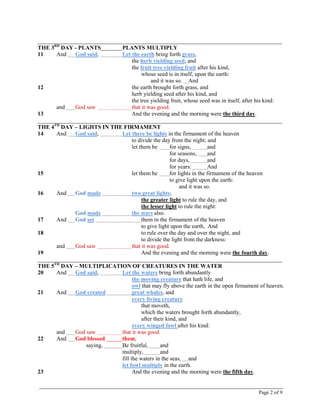 Page 2 of 9
_____________________________________________________________________________________
THE 3RD
DAY - PLANTS PLANTS MULTIPLY
11 And God said, Let the earth bring forth grass,
the herb yielding seed, and
the fruit tree yielding fruit after his kind,
whose seed is in itself, upon the earth:
and it was so. And
12 the earth brought forth grass, and
herb yielding seed after his kind, and
the tree yielding fruit, whose seed was in itself, after his kind:
and God saw that it was good.
13 And the evening and the morning were the third day.
_____________________________________________________________________________________
THE 4TH
DAY – LIGHTS IN THE FIRMAMENT
14 And God said, Let there be lights in the firmament of the heaven
to divide the day from the night; and
let them be for signs, and
for seasons, and
for days, and
for years: And
15 let them be for lights in the firmament of the heaven
to give light upon the earth:
and it was so.
16 And God made two great lights;
the greater light to rule the day, and
the lesser light to rule the night:
God made the stars also.
17 And God set them in the firmament of the heaven
to give light upon the earth, And
18 to rule over the day and over the night, and
to divide the light from the darkness:
and God saw that it was good.
19 And the evening and the morning were the fourth day.
_____________________________________________________________________________________
THE 5TH
DAY – MULTIPLICATION OF CREATURES IN THE WATER
20 And God said, Let the waters bring forth abundantly
the moving creature that hath life, and
owl that may fly above the earth in the open firmament of heaven.
21 And God created great whales, and
every living creature
that moveth,
which the waters brought forth abundantly,
after their kind, and
every winged fowl after his kind:
and God saw that it was good.
22 And God blessed them,
saying, Be fruitful, and
multiply, and
fill the waters in the seas, and
let fowl multiply in the earth.
23 And the evening and the morning were the fifth day.
 