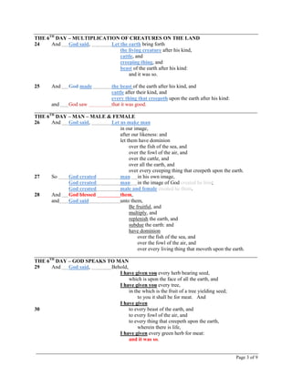 Page 3 of 9
THE 6TH
DAY – MULTIPLICATION OF CREATURES ON THE LAND
24 And God said, Let the earth bring forth
the living creature after his kind,
cattle, and
creeping thing, and
beast of the earth after his kind:
and it was so.
25 And God made the beast of the earth after his kind, and
cattle after their kind, and
every thing that creepeth upon the earth after his kind:
and God saw that it was good.
_____________________________________________________________________________________
THE 6TH
DAY – MAN – MALE & FEMALE
26 And God said, Let us make man
in our image,
after our likeness: and
let them have dominion
over the fish of the sea, and
over the fowl of the air, and
over the cattle, and
over all the earth, and
over every creeping thing that creepeth upon the earth.
27 So God created man in his own image,
God created man in the image of God created he him;
God created male and female created he them.
28 And God blessed them,
and God said unto them,
Be fruitful, and
multiply, and
replenish the earth, and
subdue the earth: and
have dominion
over the fish of the sea, and
over the fowl of the air, and
over every living thing that moveth upon the earth.
_____________________________________________________________________________________
THE 6TH
DAY – GOD SPEAKS TO MAN
29 And God said, Behold,
I have given you every herb bearing seed,
which is upon the face of all the earth, and
I have given you every tree,
in the which is the fruit of a tree yielding seed;
to you it shall be for meat. And
I have given
30 to every beast of the earth, and
to every fowl of the air, and
to every thing that creepeth upon the earth,
wherein there is life,
I have given every green herb for meat:
and it was so.
 