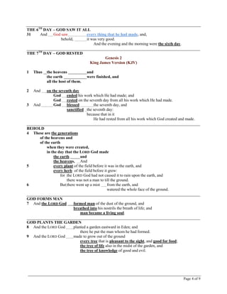 Page 4 of 9
THE 6TH
DAY – GOD SAW IT ALL
31 And God saw every thing that he had made, and,
behold, it was very good.
And the evening and the morning were the sixth day.
_____________________________________________________________________________________
THE 7TH
DAY – GOD RESTED
Genesis 2
King James Version (KJV)
1 Thus the heavens and
the earth were finished, and
all the host of them.
2 And on the seventh day
God ended his work which He had made; and
God rested on the seventh day from all his work which He had made.
3 And God blessed the seventh day, and
sanctified the seventh day:
because that in it
He had rested from all his work which God created and made.
_____________________________________________________________________________________
BEHOLD
4 These are the generations
of the heavens and
of the earth
when they were created,
in the day that the LORD God made
the earth and
the heavens, And
5 every plant of the field before it was in the earth, and
every herb of the field before it grew:
for the LORD God had not caused it to rain upon the earth, and
there was not a man to till the ground.
6 But there went up a mist from the earth, and
watered the whole face of the ground.
_____________________________________________________________________________________
GOD FORMS MAN
7 And the LORD God formed man of the dust of the ground, and
breathed into his nostrils the breath of life; and
man became a living soul.
_____________________________________________________________________________________
GOD PLANTS THE GARDEN
8 And the LORD God planted a garden eastward in Eden; and
there he put the man whom he had formed.
9 And the LORD God made to grow out of the ground
every tree that is pleasant to the sight, and good for food;
the tree of life also in the midst of the garden, and
the tree of knowledge of good and evil.
 