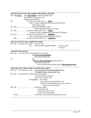 Page 5 of 9
_____________________________________________________________________________________
THE RIVER OUT OF THE GARDEN BECOMES 4 RIVERS
10 And a river went out of Eden to water the garden; and
from thence it was parted, and
became into four heads.
11 The name of the first river is Pison:
that is it which compasseth the whole land of Havilah,
where there is gold;
12 And the gold of that land is good:
there is bdellium and the onyx stone.
13 And the name of the second river is Gihon:
the same is it that compasseth the whole land of Ethiopia.
14 And the name of the third river is Hiddekel:
that is it which goeth toward the east of Assyria.
And the name of the fourth river is Euphrates.
_____________________________________________________________________________________
MAN PLACED IN THE GARDEN OF EDEN
15 And the LORD God took the man, and
put the man into the garden of Eden to dress it and
to keep it.
_____________________________________________________________________________________
GOD SPEAKS TO MAN
16 And the LORD God commanded the man, saying,
Of every tree of the garden
thou mayest freely eat:
17 But
of the tree of the knowledge of good and evil,
thou shalt not eat of it:
for in the day that thou eatest thereof thou shalt surely die.
_____________________________________________________________________________________
GOD CREATES CREATURES & ADAM SEES THEM
18 And the LORD God said, It is not good that the man should be alone;
I will make him an help meet for him.
19 And the LORD God formed out of the ground
every beast of the field, and
every fowl of the air; and
brought them unto Adam
to see what he would call them: and
whatsoever Adam called every living creature,
that was the name thereof.
20 And Adam gave names
to all cattle, and
to the fowl of the air, and
to every beast of the field;
but for Adam there was not found an help meet for him.
_____________________________________________________________________________________
 