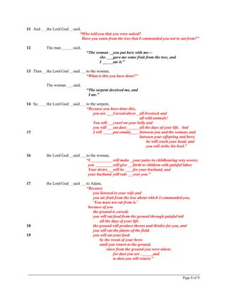 Page 8 of 9
11 And the Lord God said,
“Who told you that you were naked?
Have you eaten from the tree that I commanded you not to eat from?”
12 The man said,
“The woman you put here with me—
she gave me some fruit from the tree, and
I ate it.”
13 Then the Lord God said to the woman,
“What is this you have done?”
The woman said,
“The serpent deceived me, and
I ate.”
14 So the Lord God said to the serpent,
“Because you have done this,
you are Cursed above all livestock and
all wild animals!
You will crawl on your belly and
you will eat dust all the days of your life. And
15 I will put enmity between you and the woman, and
between your offspring and hers;
he will crush your head, and
you will strike his heel.”
16 the Lord God said to the woman,
“I will make your pains in childbearing very severe;
you will give birth to children with painful labor.
Your desire will be for your husband, and
your husband will rule over you.”
17 the Lord God said to Adam,
“Because
you listened to your wife and
you ate fruit from the tree about which I commanded you,
‘You must not eat from it,’
because of you
the ground is cursed;
you will eat food from the ground through painful toil
all the days of your life.
18 the ground will produce thorns and thistles for you, and
you will eat the plants of the field.
19 you will eat your food
by the sweat of your brow
until you return to the ground,
since from the ground you were taken;
for dust you are and
to dust you will return.”
 