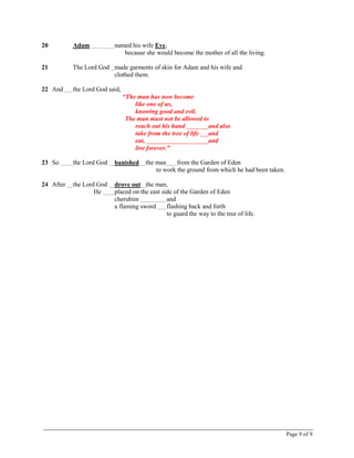 Page 9 of 9
20 Adam named his wife Eve,
because she would become the mother of all the living.
21 The Lord God made garments of skin for Adam and his wife and
clothed them.
22 And the Lord God said,
“The man has now become
like one of us,
knowing good and evil.
The man must not be allowed to
reach out his hand and also
take from the tree of life and
eat, and
live forever.”
23 So the Lord God banished the man from the Garden of Eden
to work the ground from which he had been taken.
24 After the Lord God drove out the man,
He placed on the east side of the Garden of Eden
cherubim and
a flaming sword flashing back and forth
to guard the way to the tree of life.
 