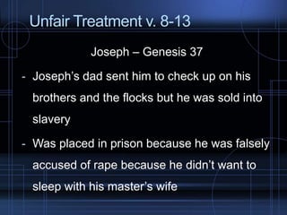 Unfair Treatment v. 8-13
Joseph – Genesis 37
- Joseph’s dad sent him to check up on his
brothers and the flocks but he was sold into
slavery
- Was placed in prison because he was falsely
accused of rape because he didn’t want to
sleep with his master’s wife