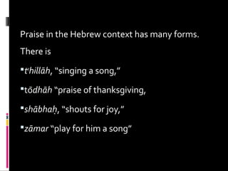Praise in the Hebrew context has many forms.
There is
te
hillāh, “singing a song,”
tōdhāh “praise of thanksgiving,
shābhaḥ, “shouts for joy,”
zāmar “play for him a song”
 