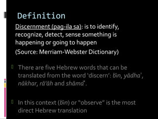 Definition
Discernment (pag-ila sa): is to identify,
recognize, detect, sense something is
happening or going to happen
(Source: Merriam-Webster Dictionary)
 There are five Hebrew words that can be
translated from the word ‘discern’: bı̄n, yādha‛,
nākhar, rā'āh and shāma‛̌.
 In this context (bı̄n) or “observe” is the most
direct Hebrew translation
 