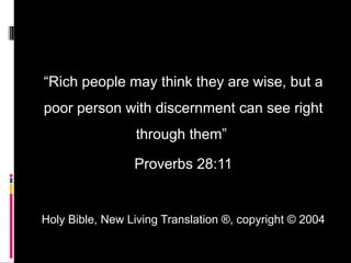 “Rich people may think they are wise, but a
poor person with discernment can see right
through them”
Proverbs 28:11
Holy Bible, New Living Translation ®, copyright © 2004
 