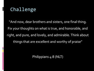 Challenge
“And now, dear brothers and sisters, one final thing.
Fix your thoughts on what is true, and honorable, and
right, and pure, and lovely, and admirable.Think about
things that are excellent and worthy of praise”
Philippians 4:8 (NLT)
 