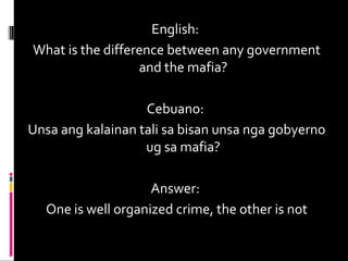 English:
What is the difference between any government
and the mafia?
Cebuano:
Unsa ang kalainan tali sa bisan unsa nga gobyerno
ug sa mafia?
Answer:
One is well organized crime, the other is not
 