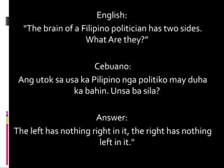 English:
"The brain of a Filipino politician has two sides.
What Are they?”
Cebuano:
Ang utok sa usa ka Pilipino nga politiko may duha
ka bahin. Unsa ba sila?
Answer:
The left has nothing right in it, the right has nothing
left in it."
 