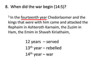 5 In the fourteenth year Chedorlaomer and the
kings that were with him came and attacked the
Rephaim in Ashteroth Karnaim, the Zuzim in
Ham, the Emim in Shaveh Kiriathaim,
8. When did the war begin (14:5)?
12 years – served
13th year – rebelled
14th year – war
 
