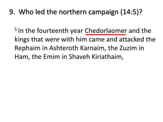 5 In the fourteenth year Chedorlaomer and the
kings that were with him came and attacked the
Rephaim in Ashteroth Karnaim, the Zuzim in
Ham, the Emim in Shaveh Kiriathaim,
9. Who led the northern campaign (14:5)?
 