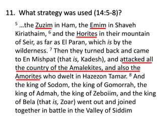 11. What strategy was used (14:5-8)?
5 …the Zuzim in Ham, the Emim in Shaveh
Kiriathaim, 6 and the Horites in their mountain
of Seir, as far as El Paran, which is by the
wilderness. 7 Then they turned back and came
to En Mishpat (that is, Kadesh), and attacked all
the country of the Amalekites, and also the
Amorites who dwelt in Hazezon Tamar. 8 And
the king of Sodom, the king of Gomorrah, the
king of Admah, the king of Zeboiim, and the king
of Bela (that is, Zoar) went out and joined
together in battle in the Valley of Siddim
 