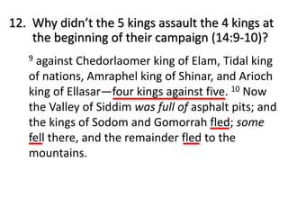 9 against Chedorlaomer king of Elam, Tidal king
of nations, Amraphel king of Shinar, and Arioch
king of Ellasar—four kings against five. 10 Now
the Valley of Siddim was full of asphalt pits; and
the kings of Sodom and Gomorrah fled; some
fell there, and the remainder fled to the
mountains.
12. Why didn’t the 5 kings assault the 4 kings at
the beginning of their campaign (14:9-10)?
 